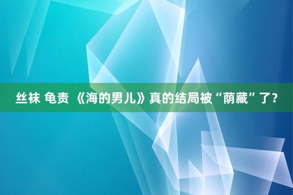 丝袜 龟责 《海的男儿》真的结局被“荫藏”了？