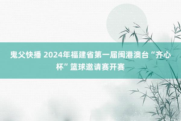 鬼父快播 2024年福建省第一届闽港澳台“齐心杯”篮球邀请赛开赛