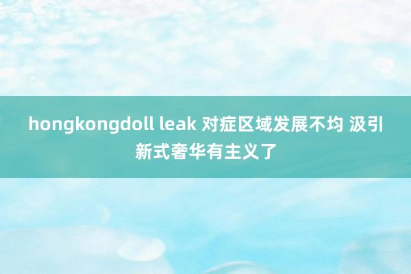 hongkongdoll leak 对症区域发展不均 汲引新式奢华有主义了