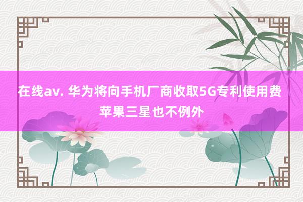 在线av. 华为将向手机厂商收取5G专利使用费 苹果三星也不例外