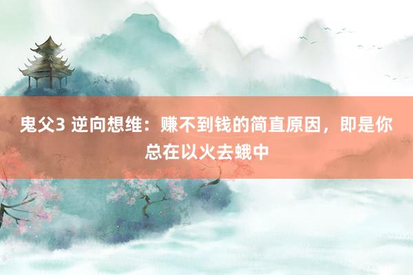 鬼父3 逆向想维：赚不到钱的简直原因，即是你总在以火去蛾中