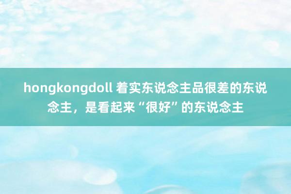 hongkongdoll 着实东说念主品很差的东说念主，是看起来“很好”的东说念主