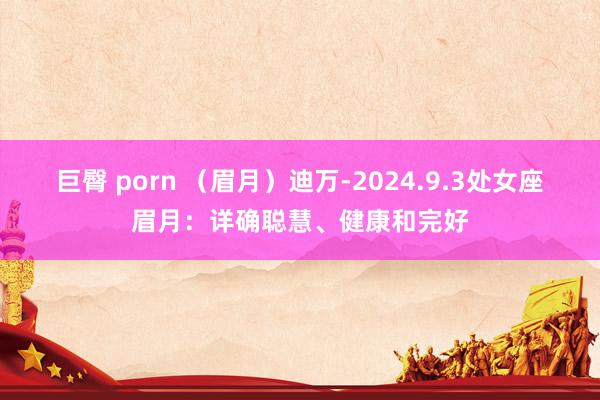 巨臀 porn （眉月）迪万-2024.9.3处女座眉月：详确聪慧、健康和完好