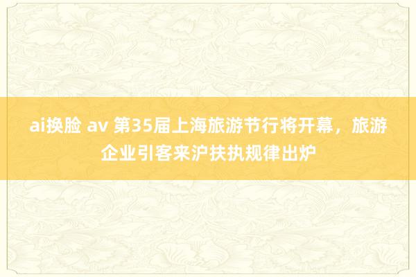 ai换脸 av 第35届上海旅游节行将开幕，旅游企业引客来沪扶执规律出炉