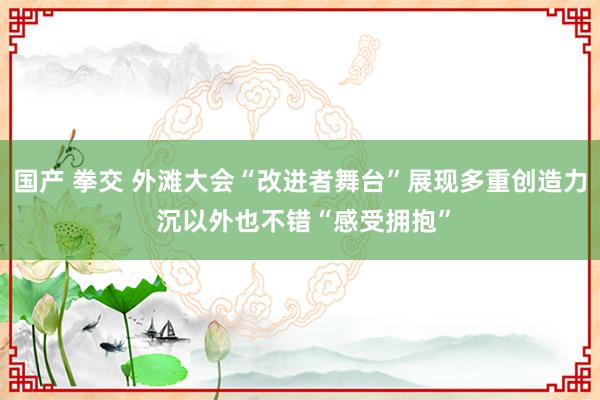 国产 拳交 外滩大会“改进者舞台”展现多重创造力 沉以外也不错“感受拥抱”