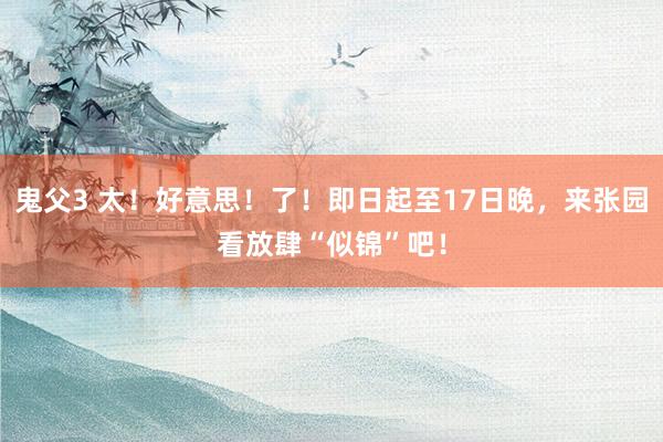 鬼父3 太！好意思！了！即日起至17日晚，来张园看放肆“似锦”吧！