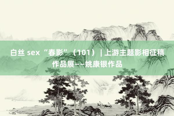 白丝 sex “春影”（101） | 上游主题影相征稿作品展——姚康银作品