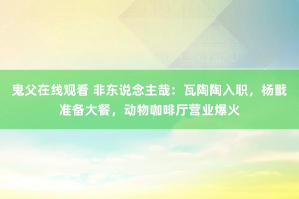 鬼父在线观看 非东说念主哉：瓦陶陶入职，杨戬准备大餐，动物咖啡厅营业爆火