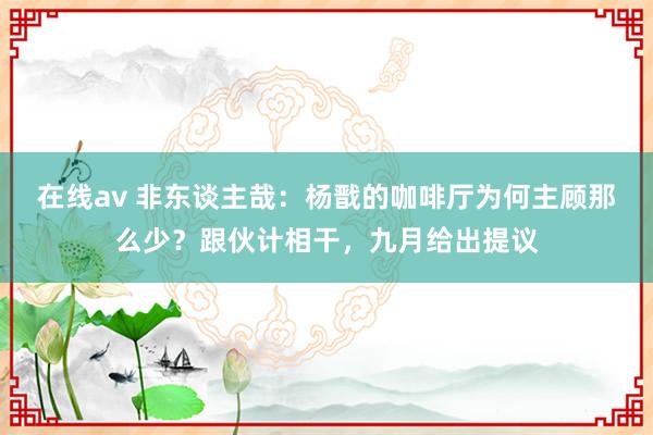 在线av 非东谈主哉：杨戬的咖啡厅为何主顾那么少？跟伙计相干，九月给出提议