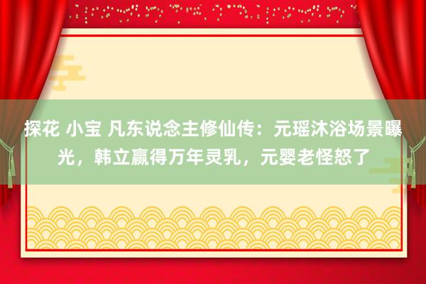 探花 小宝 凡东说念主修仙传：元瑶沐浴场景曝光，韩立赢得万年灵乳，元婴老怪怒了