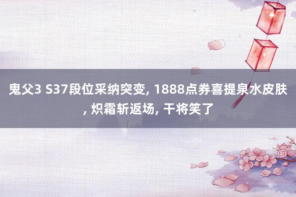 鬼父3 S37段位采纳突变， 1888点券喜提泉水皮肤， 炽霜斩返场， 干将笑了