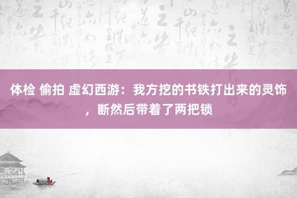 体检 偷拍 虚幻西游：我方挖的书铁打出来的灵饰，断然后带着了两把锁