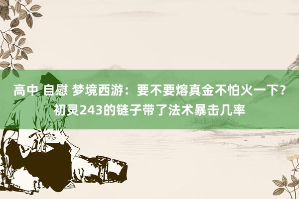 高中 自慰 梦境西游：要不要熔真金不怕火一下？初灵243的链子带了法术暴击几率