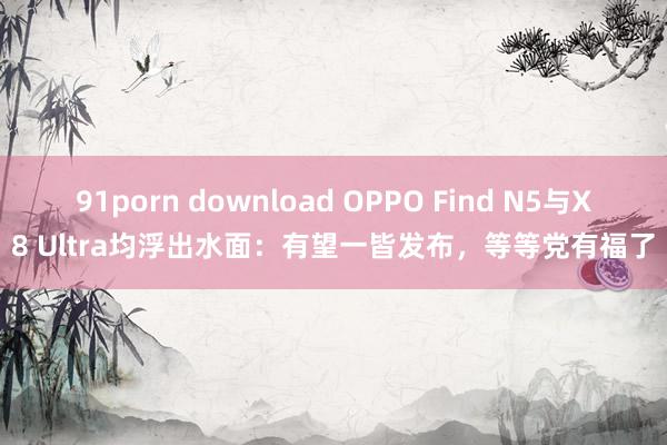 91porn download OPPO Find N5与X8 Ultra均浮出水面：有望一皆发布，等等党有福了