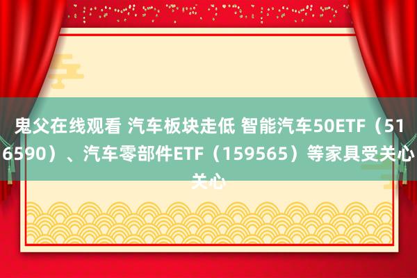 鬼父在线观看 汽车板块走低 智能汽车50ETF（516590）、汽车零部件ETF（159565）等家具受关心