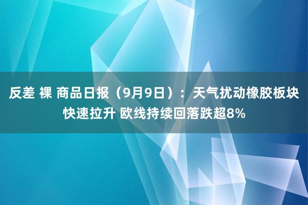 反差 裸 商品日报（9月9日）：天气扰动橡胶板块快速拉升 欧线持续回落跌超8%