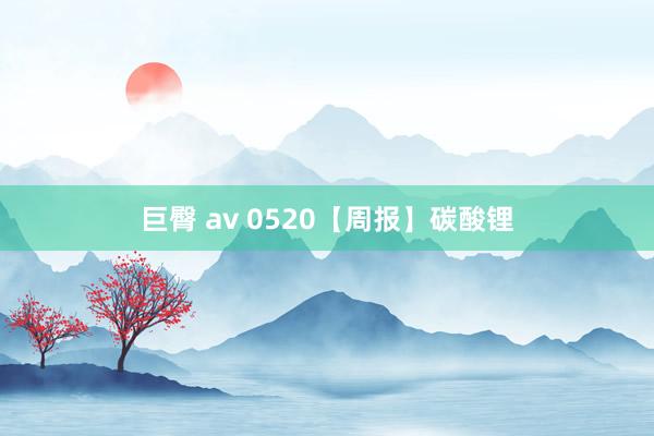 巨臀 av 0520【周报】碳酸锂