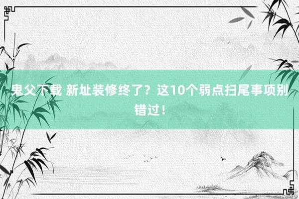 鬼父下载 新址装修终了？这10个弱点扫尾事项别错过！