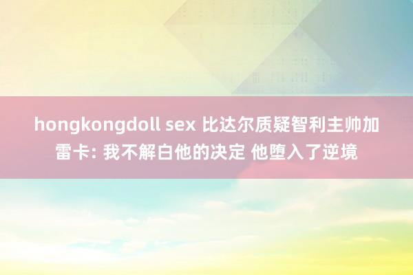 hongkongdoll sex 比达尔质疑智利主帅加雷卡: 我不解白他的决定 他堕入了逆境