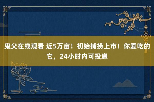 鬼父在线观看 近5万亩！初始捕捞上市！你爱吃的它，24小时内可投递