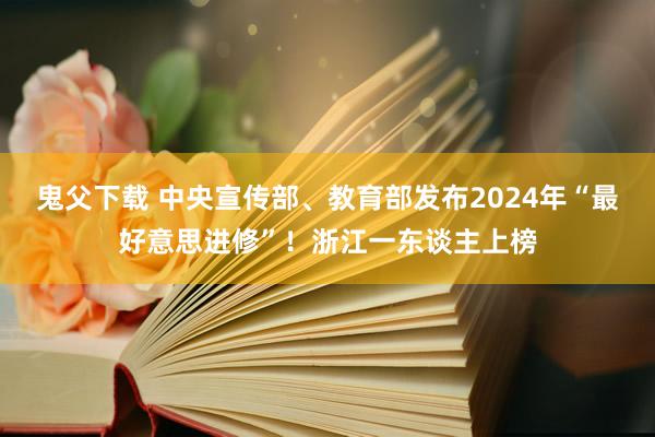 鬼父下载 中央宣传部、教育部发布2024年“最好意思进修”！浙江一东谈主上榜