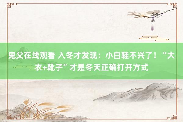 鬼父在线观看 入冬才发现：小白鞋不兴了！“大衣+靴子”才是冬天正确打开方式