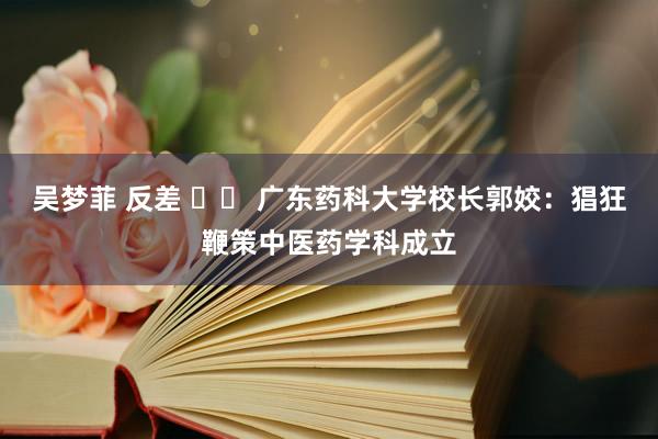 吴梦菲 反差 		 广东药科大学校长郭姣：猖狂鞭策中医药学科成立