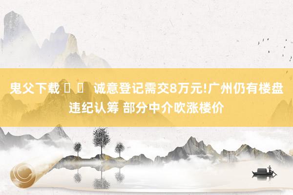 鬼父下载 		 诚意登记需交8万元!广州仍有楼盘违纪认筹 部分中介吹涨楼价