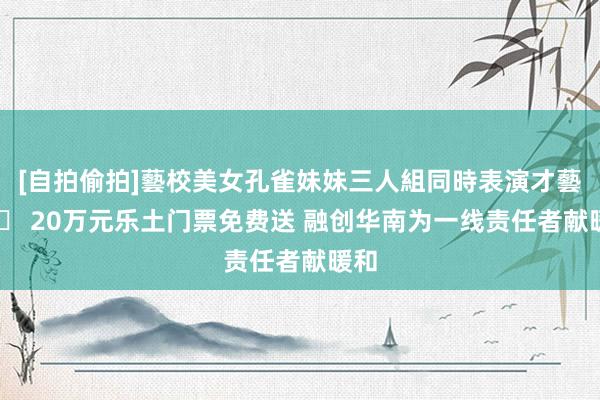 [自拍偷拍]藝校美女孔雀妹妹三人組同時表演才藝 		 20万元乐土门票免费送 融创华南为一线责任者献暖和