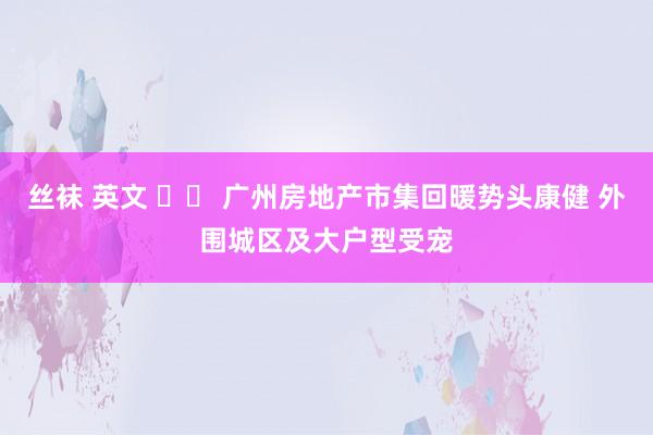 丝袜 英文 		 广州房地产市集回暖势头康健 外围城区及大户型受宠