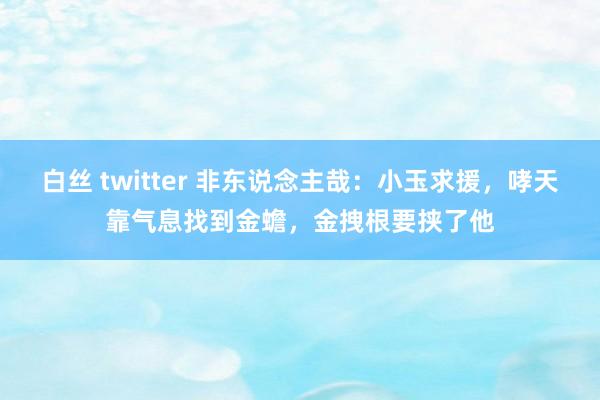 白丝 twitter 非东说念主哉：小玉求援，哮天靠气息找到金蟾，金拽根要挟了他