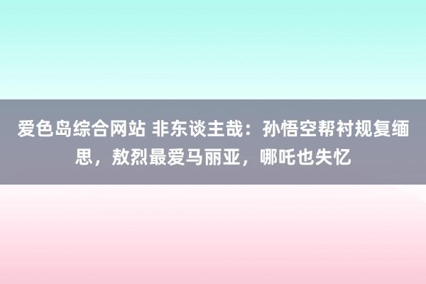 爱色岛综合网站 非东谈主哉：孙悟空帮衬规复缅思，敖烈最爱马丽亚，哪吒也失忆