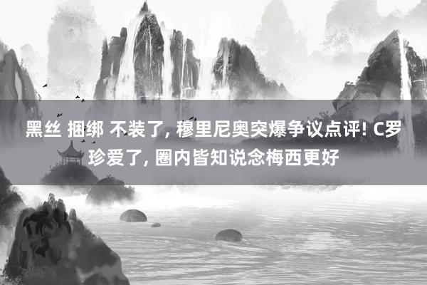 黑丝 捆绑 不装了， 穆里尼奥突爆争议点评! C罗珍爱了， 圈内皆知说念梅西更好