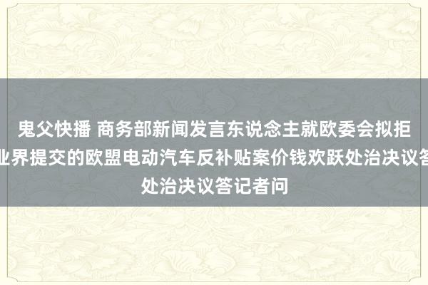 鬼父快播 商务部新闻发言东说念主就欧委会拟拒却中国业界提交的欧盟电动汽车反补贴案价钱欢跃处治决议答记者问