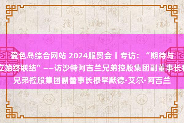 爱色岛综合网站 2024服贸会丨专访：“期待与更多中国买卖伙伴建立始终联结”——访沙特阿吉兰兄弟控股集团副董事长穆罕默德·艾尔·阿吉兰