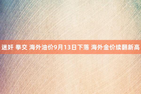 迷奸 拳交 海外油价9月13日下落 海外金价续翻新高