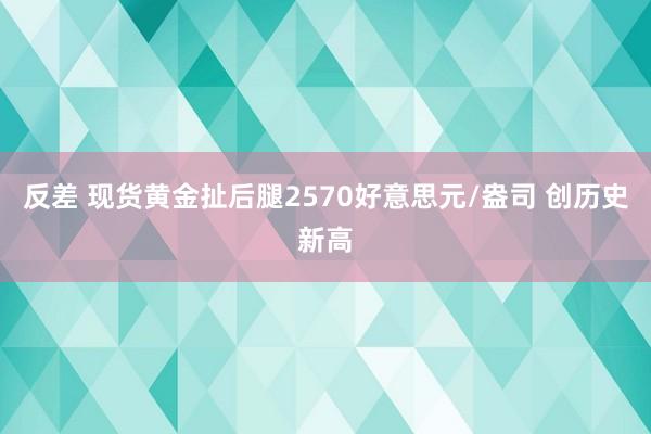 反差 现货黄金扯后腿2570好意思元/盎司 创历史新高