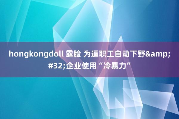 hongkongdoll 露脸 为逼职工自动下野&#32;企业使用“冷暴力”