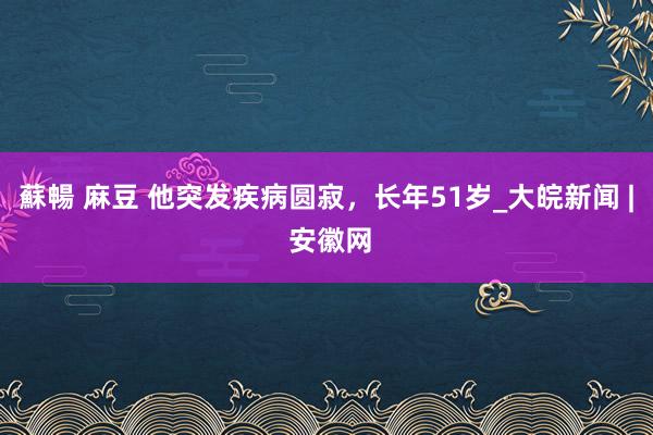 蘇暢 麻豆 他突发疾病圆寂，长年51岁_大皖新闻 | 安徽网