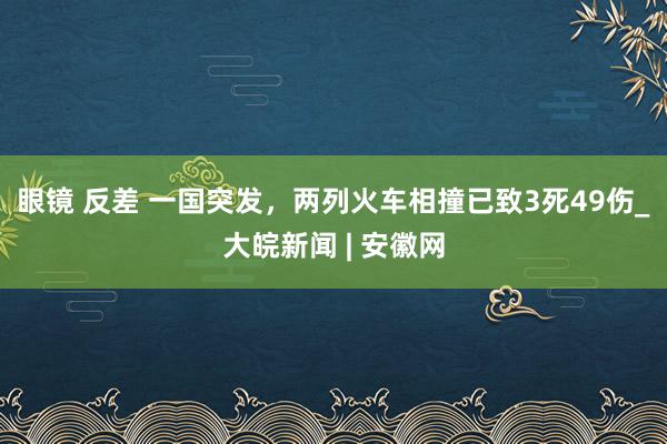 眼镜 反差 一国突发，两列火车相撞已致3死49伤_大皖新闻 | 安徽网