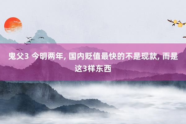 鬼父3 今明两年， 国内贬值最快的不是现款， 而是这3样东西