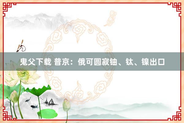 鬼父下载 普京：俄可圆寂铀、钛、镍出口