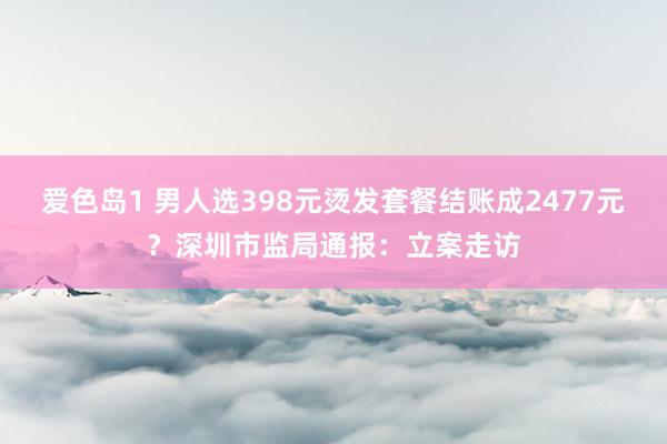 爱色岛1 男人选398元烫发套餐结账成2477元？深圳市监局通报：立案走访