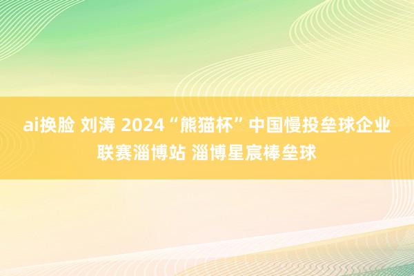 ai换脸 刘涛 2024“熊猫杯”中国慢投垒球企业联赛淄博站 淄博星宸棒垒球