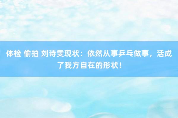 体检 偷拍 刘诗雯现状：依然从事乒乓做事，活成了我方自在的形状！