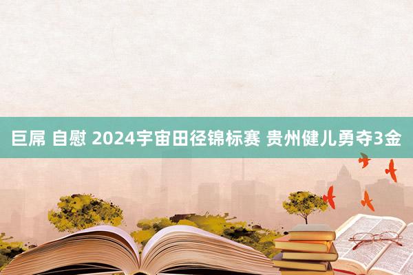 巨屌 自慰 2024宇宙田径锦标赛 贵州健儿勇夺3金