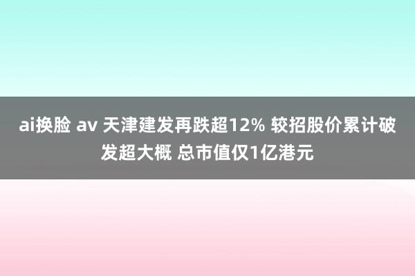 ai换脸 av 天津建发再跌超12% 较招股价累计破发超大概 总市值仅1亿港元