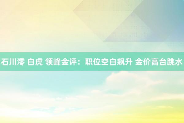 石川澪 白虎 领峰金评：职位空白飙升 金价高台跳水