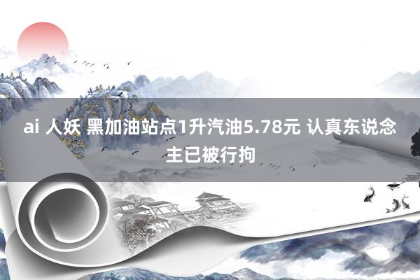 ai 人妖 黑加油站点1升汽油5.78元 认真东说念主已被行拘