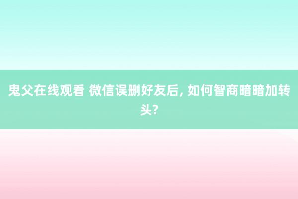 鬼父在线观看 微信误删好友后， 如何智商暗暗加转头?